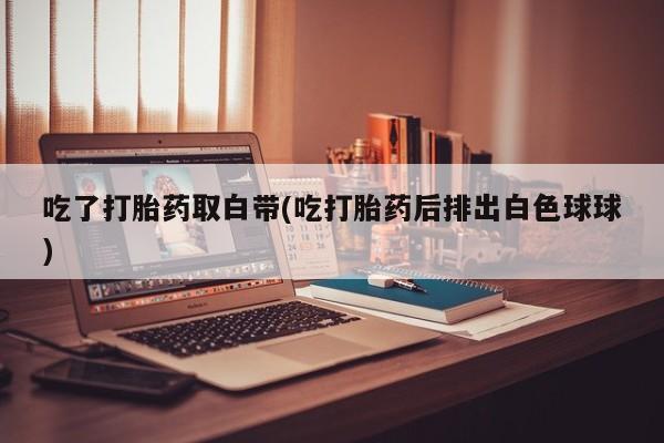 打胎药在线付款吃了打胎药取白带(吃打胎药后排出白色球球)